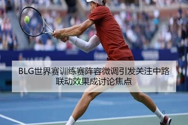 BLG世界赛训练赛阵容微调引发关注中路联动效果成讨论焦点